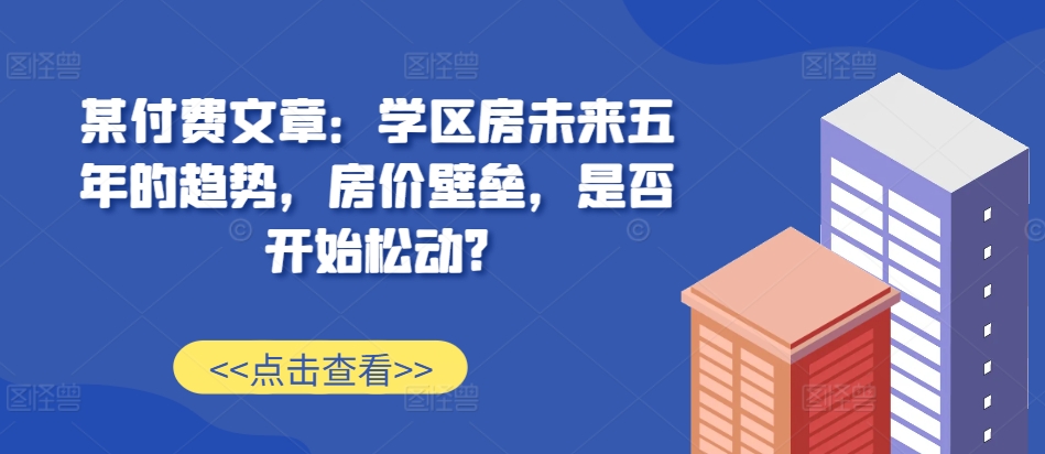 某付费文章：学区房未来五年的趋势，房价壁垒，是否开始松动?-一新网创