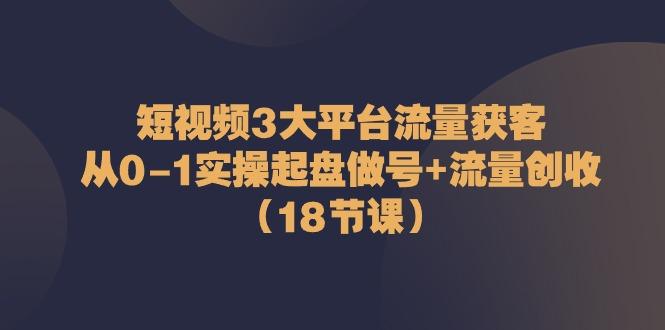 短视频3大平台流量获客：从0-1实操起盘做号+流量创收(18节课)-一新网创