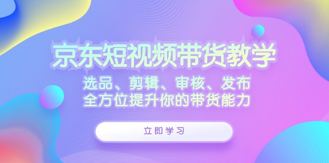 京东短视频带货教学：选品、剪辑、审核、发布，全方位提升你的带货能力-一新网创