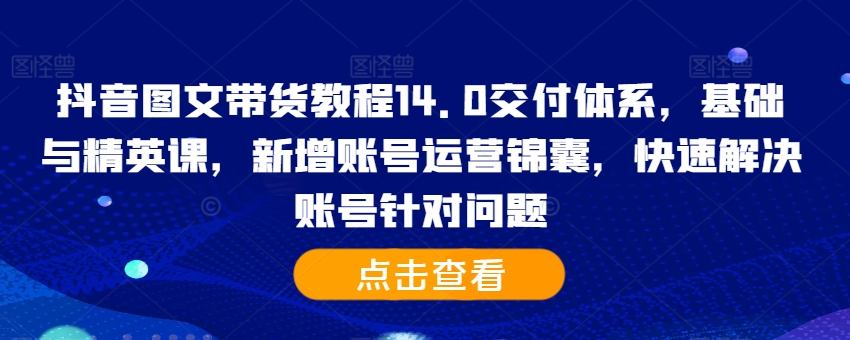 抖音图文带货教程14.0交付体系，基础与精英课，新增账号运营锦囊，快速解决账号针对问题-一新网创