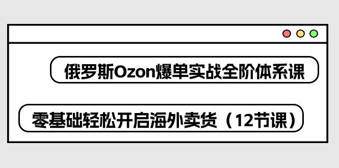 俄罗斯 Ozon-爆单实战全阶体系课，零基础轻松开启海外卖货(12节课-一新网创