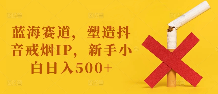 蓝海赛道，塑造抖音戒烟IP，新手小白日入500+【揭秘】-一新网创