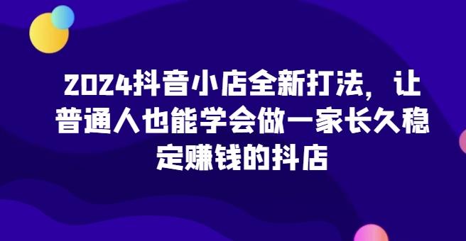 2024抖音小店全新打法，让普通人也能学会做一家长久稳定赚钱的抖店-一新网创