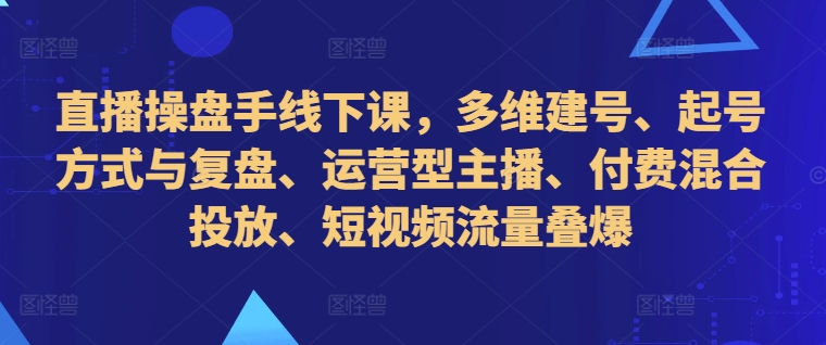 直播操盘手线下课，多维建号、起号方式与复盘、运营型主播、付费混合投放、短视频流量叠爆-一新网创
