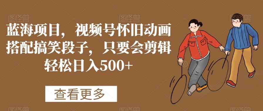 蓝海项目，视频号怀旧动画搭配搞笑段子，只要会剪辑轻松日入500+【揭秘】-一新网创