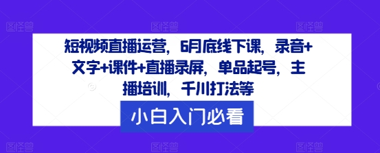 短视频直播运营，6月底线下课，录音+文字+课件+直播录屏，单品起号，主播培训，千川打法等-一新网创