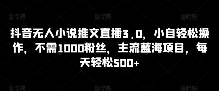 抖音无人小说推文直播3.0，小自轻松操作，不需1000粉丝，主流蓝海项目，每天轻松500+【揭秘】-一新网创