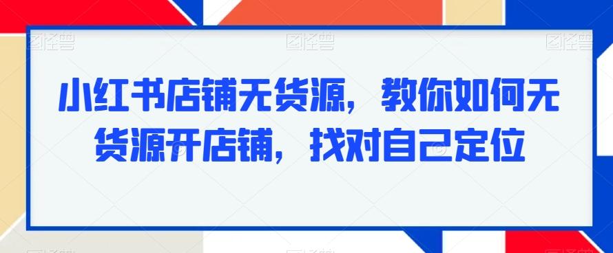 小红书店铺无货源，教你如何无货源开店铺，找对自己定位-一新网创