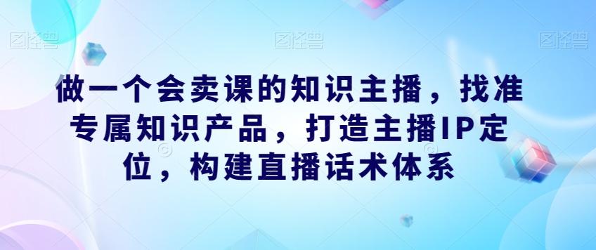 做一个会卖课的知识主播，找准专属知识产品，打造主播IP定位，构建直播话术体系-一新网创