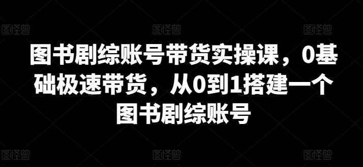 图书剧综账号带货实操课，0基础极速带货，从0到1搭建一个图书剧综账号-一新网创