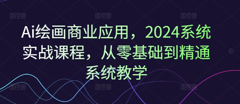 Ai绘画商业应用，2024系统实战课程，从零基础到精通系统教学-一新网创