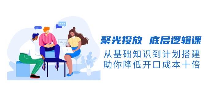 聚光投放底层逻辑课，从基础知识到计划搭建，助你降低开口成本十倍-一新网创