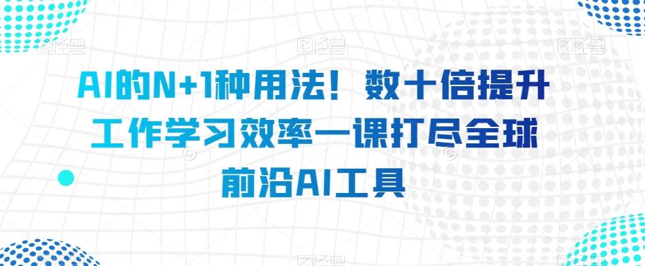 AI的N+1种用法！数十倍提升工作学习效率一课打尽全球前沿AI工具-一新网创