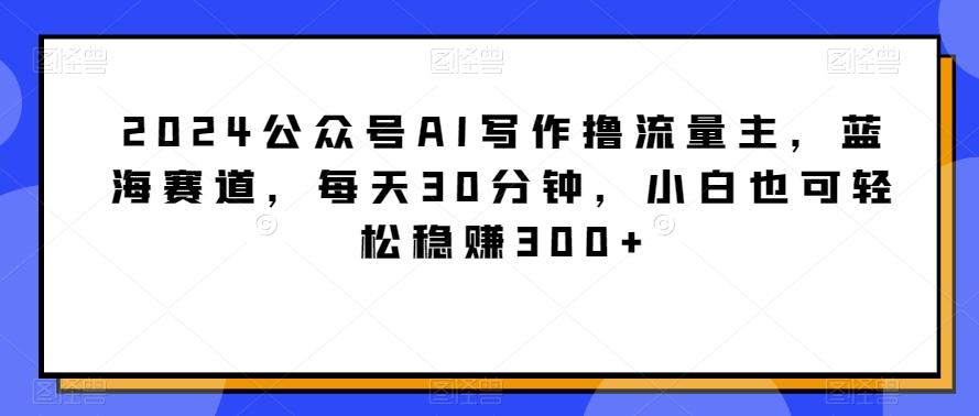 2024公众号AI写作撸流量主，蓝海赛道，每天30分钟，小白也可轻松稳赚300+【揭秘】-一新网创