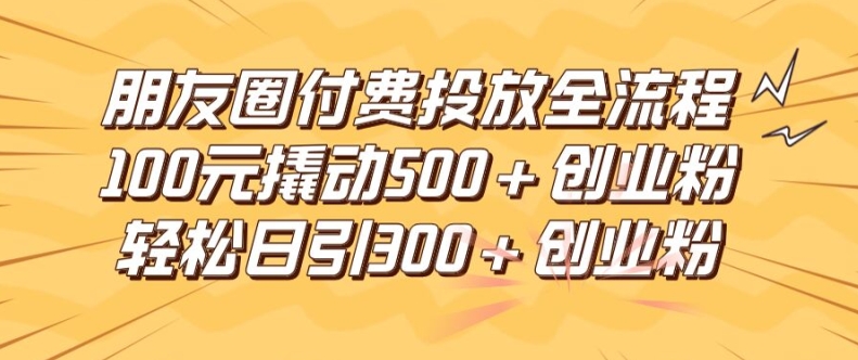 朋友圈高效付费投放全流程，100元撬动500+创业粉，日引流300加精准创业粉【揭秘】-一新网创