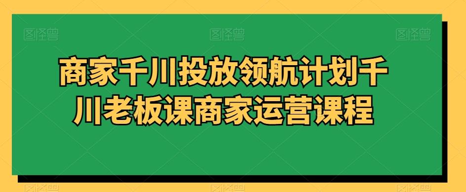 商家千川投放领航计划千川老板课商家运营课程-一新网创