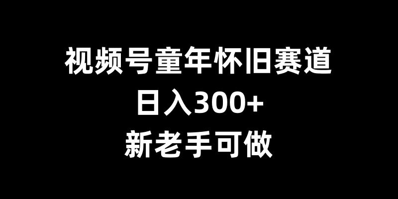 视频号童年怀旧赛道，日入300+，新老手可做【揭秘】-一新网创