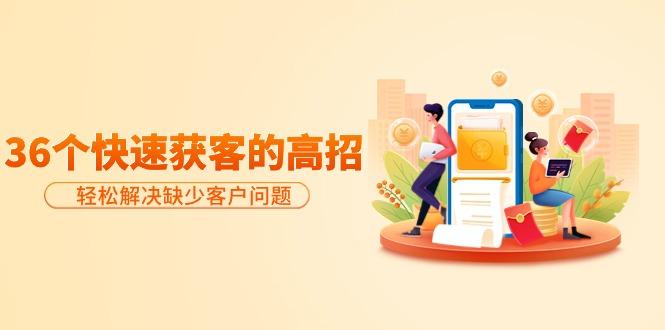 (9644期)分享36个快速获客的高招：轻松解决缺少客户问题，有效才是硬道理-一新网创