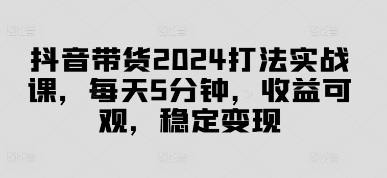 抖音带货2024打法实战课，每天5分钟，收益可观，稳定变现【揭秘】-一新网创