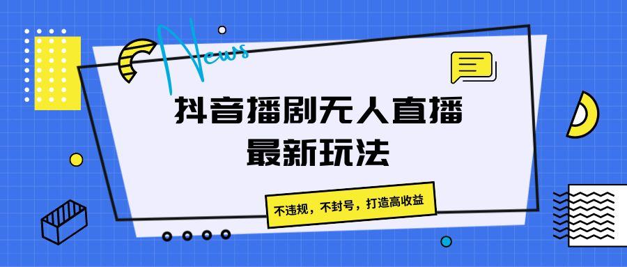 抖音播剧无人直播最新玩法，不违规，不封号，打造高收益-一新网创