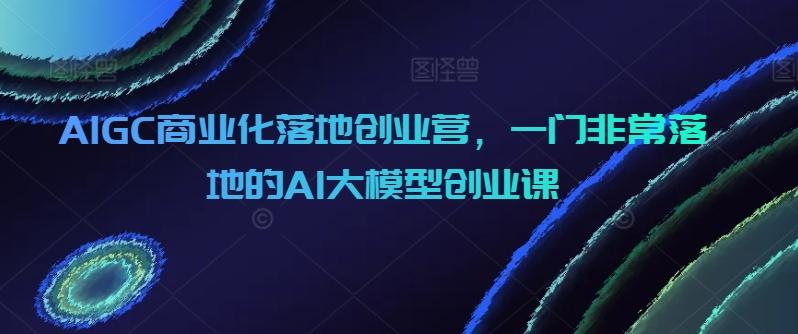 AIGC商业化落地创业营，一门非常落地的AI大模型创业课-一新网创