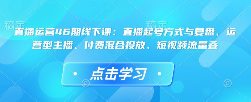 直播运营46期线下课：直播起号方式与复盘、运营型主播、付费混合投放、短视频流量叠-一新网创