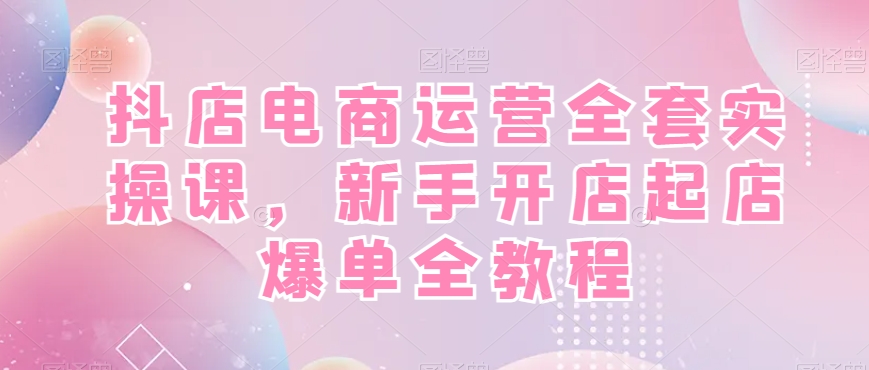 抖店电商运营全套实操课，新手开店起店爆单全教程-一新网创