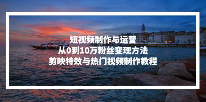 短视频制作与运营，从0到10万粉丝变现方法，剪映特效与热门视频制作教程-一新网创