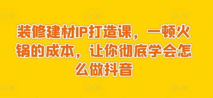装修建材IP打造课，一顿火锅的成本，让你彻底学会怎么做抖音-一新网创