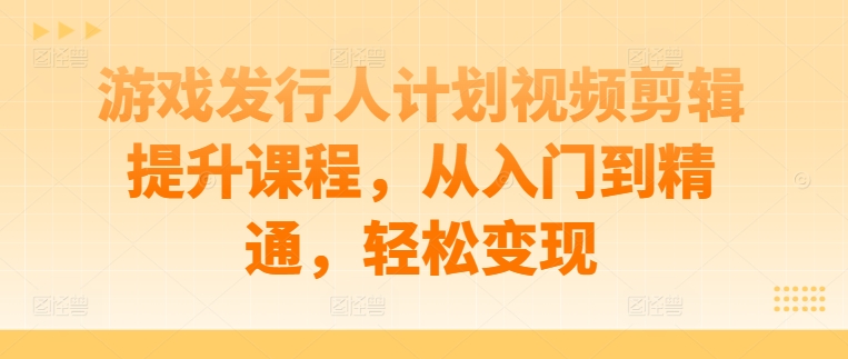 游戏发行人计划视频剪辑提升课程，从入门到精通，轻松变现-一新网创
