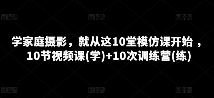 学家庭摄影，就从这10堂模仿课开始 ，10节视频课(学)+10次训练营(练)-一新网创