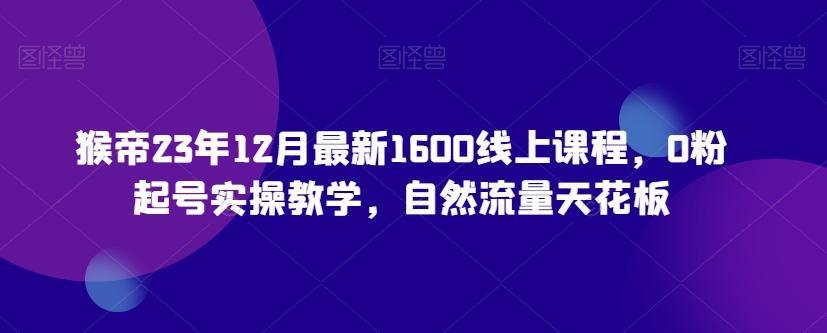 猴帝23年12月最新1600线上课程，0粉起号实操教学，自然流量天花板-一新网创