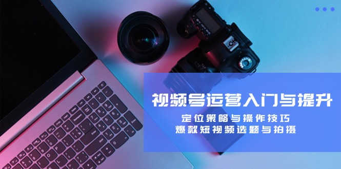 视频号运营入门与提升：定位策略与操作技巧，爆款短视频选题与拍摄-一新网创