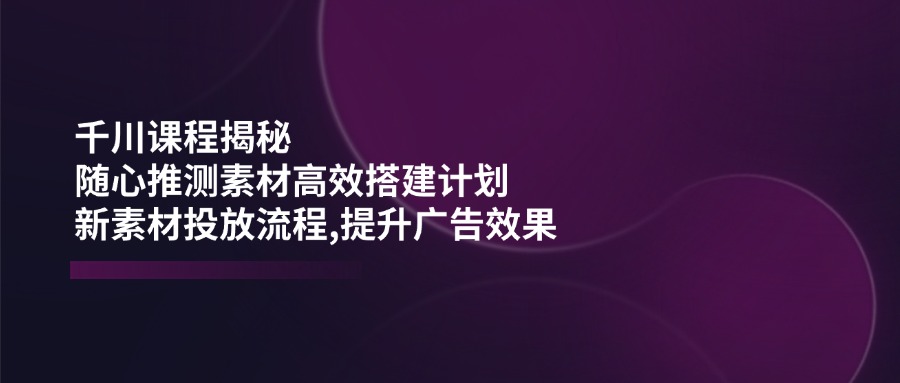 千川课程揭秘：随心推测素材高效搭建计划,新素材投放流程,提升广告效果-一新网创