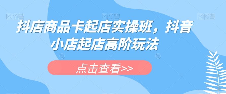 抖店商品卡起店实操班，抖音小店起店高阶玩法-一新网创
