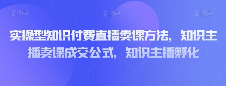 实操型知识付费直播卖课方法，知识主播卖课成交公式，知识主播孵化-一新网创