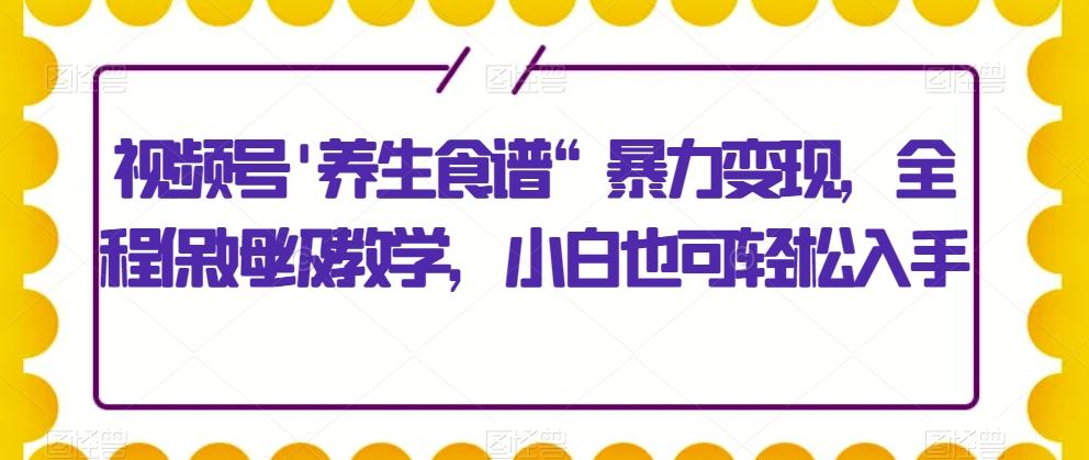 视频号'养生食谱“暴力变现，全程保姆级教学，小白也可轻松入手-一新网创