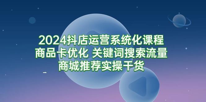 (9438期)2024抖店运营系统化课程：商品卡优化 关键词搜索流量商城推荐实操干货-一新网创