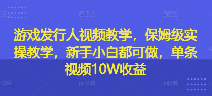 游戏发行人视频教学，保姆级实操教学，新手小白都可做，单条视频10W收益-一新网创