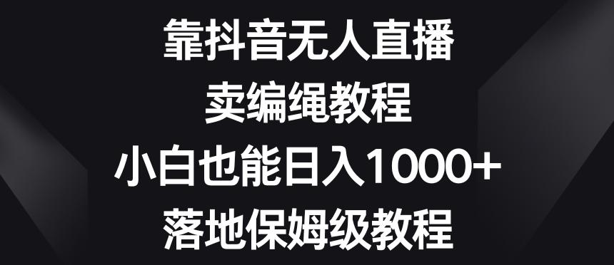 靠抖音无人直播，卖编绳教程，小白也能日入1000+，落地保姆级教程【揭秘】-一新网创