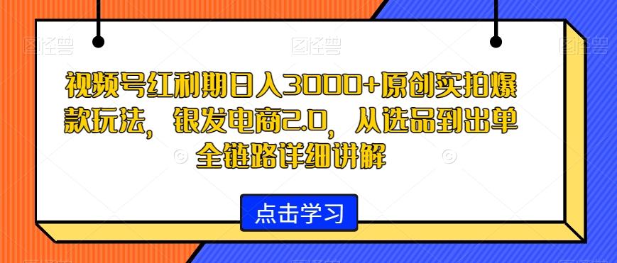 视频号红利期日入3000+原创实拍爆款玩法，银发电商2.0，从选品到出单全链路详细讲解【揭秘】-一新网创