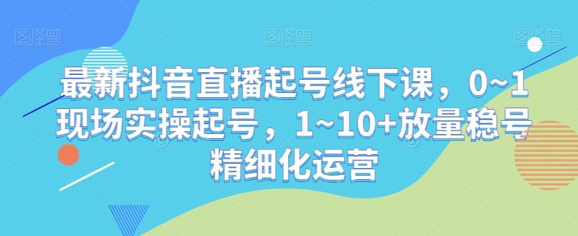 最新抖音直播起号线下课，0~1现场实操起号，1~10+放量稳号精细化运营-一新网创