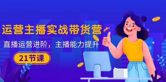 运营主播·实战带货营：直播运营 进阶，主播 能力提升(21节课-一新网创