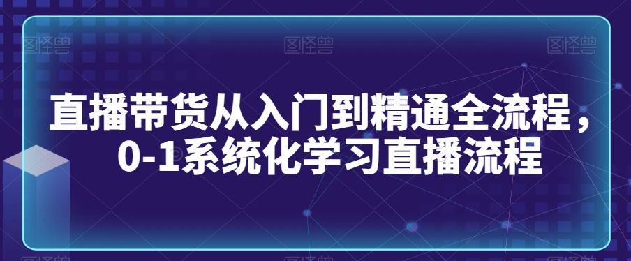 直播带货从入门到精通全流程，0-1系统化学习直播流程-一新网创