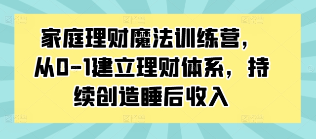 家庭理财魔法训练营，从0-1建立理财体系，持续创造睡后收入-一新网创