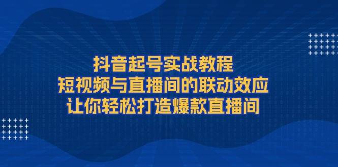 抖音起号实战教程，短视频与直播间的联动效应，让你轻松打造爆款直播间-一新网创