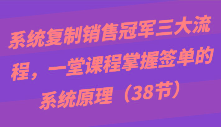 系统复制销售冠军三大流程，一堂课程掌握签单的系统原理(38节)-一新网创