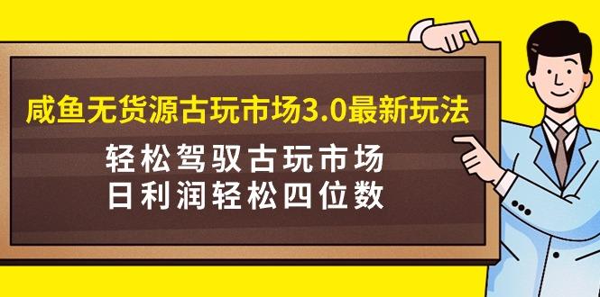 (9337期)咸鱼无货源古玩市场3.0最新玩法，轻松驾驭古玩市场，日利润轻松四位数！...-一新网创