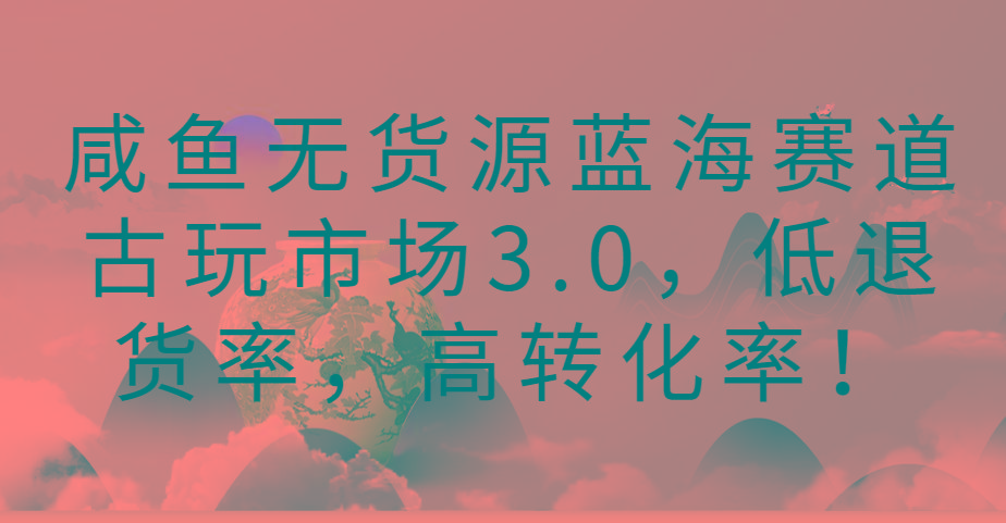 咸鱼无货源蓝海赛道古玩市场3.0，低退货率，高转化率！-一新网创