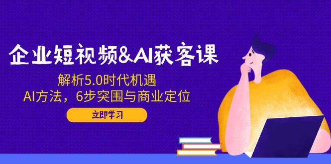 企业短视频&AI获客课：解析5.0时代机遇，AI方法，6步突围与商业定位-一新网创
